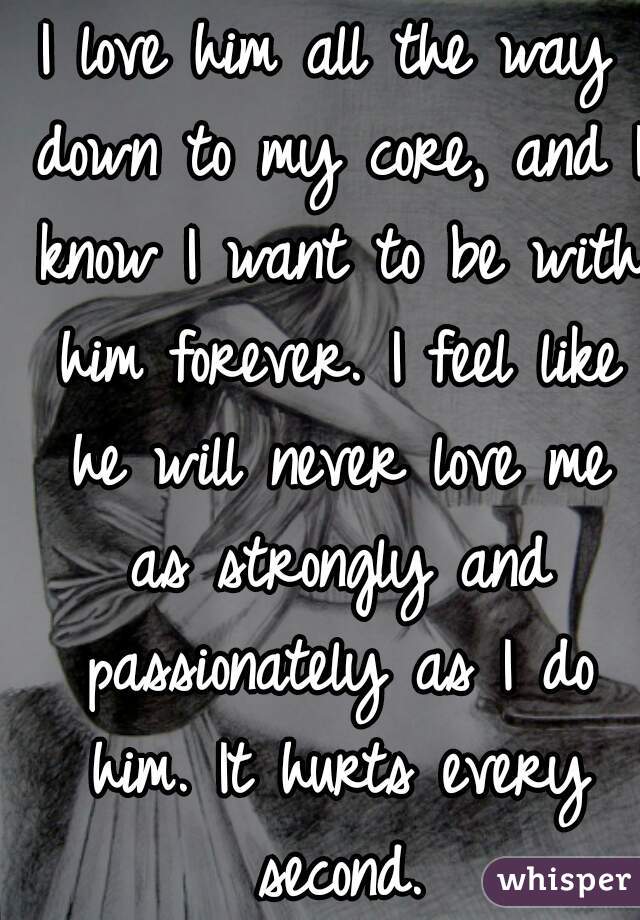 I love him all the way down to my core, and I know I want to be with him forever. I feel like he will never love me as strongly and passionately as I do him. It hurts every second.