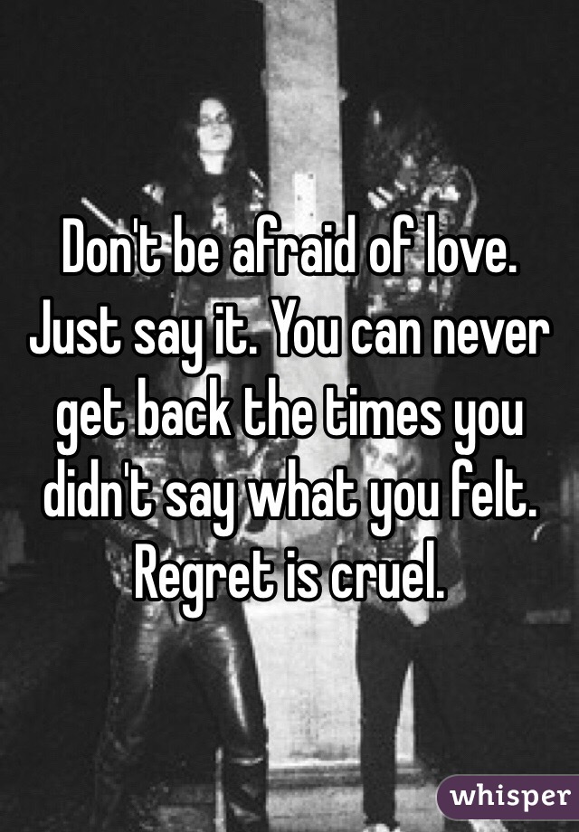 Don't be afraid of love. Just say it. You can never get back the times you didn't say what you felt. Regret is cruel. 