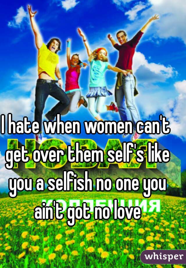 I hate when women can't get over them self's like you a selfish no one you ain't got no love