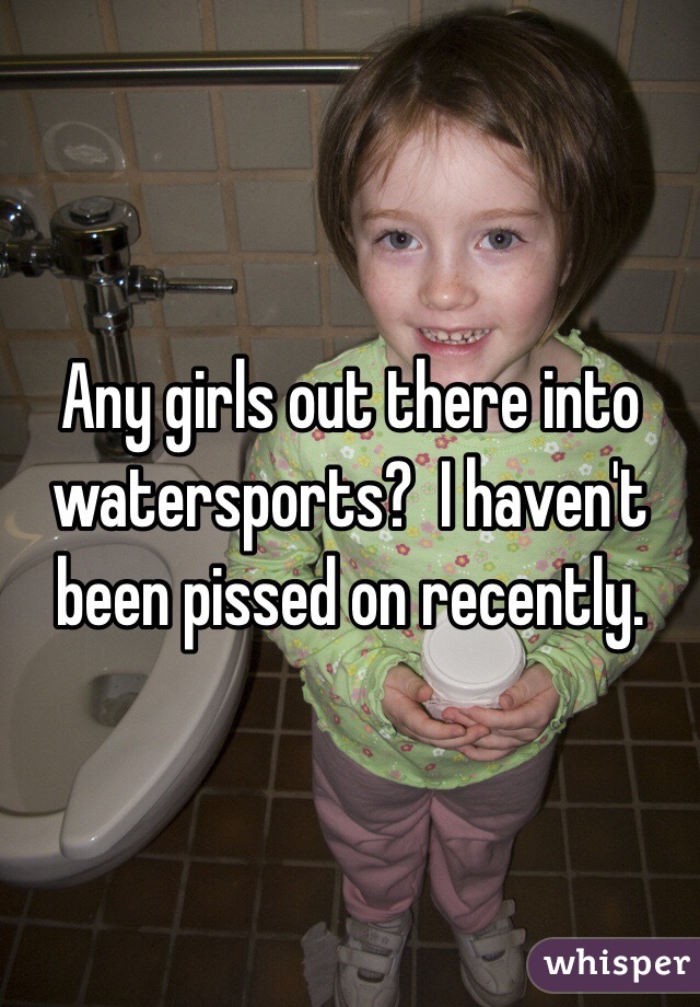 Any girls out there into watersports?  I haven't been pissed on recently.