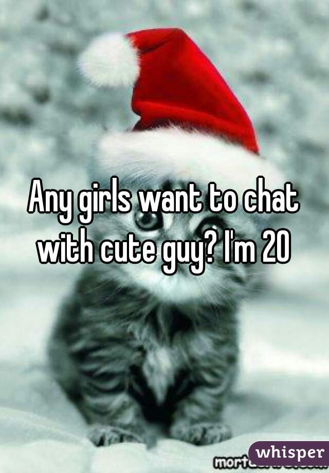 Any girls want to chat with cute guy? I'm 20 