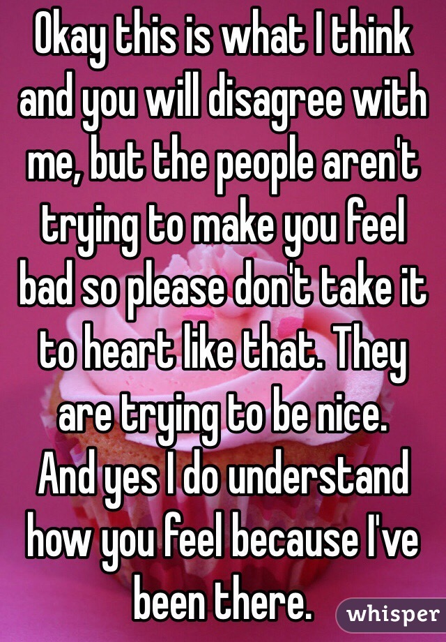  Okay this is what I think and you will disagree with me, but the people aren't trying to make you feel bad so please don't take it to heart like that. They are trying to be nice.         And yes I do understand how you feel because I've been there.