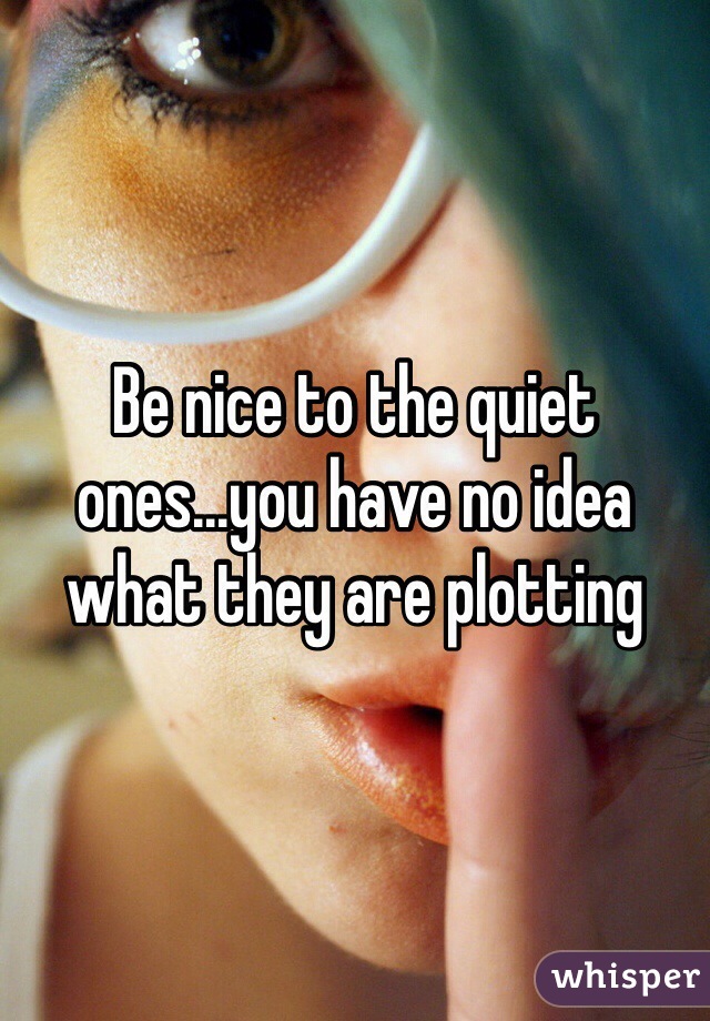 Be nice to the quiet ones...you have no idea what they are plotting 