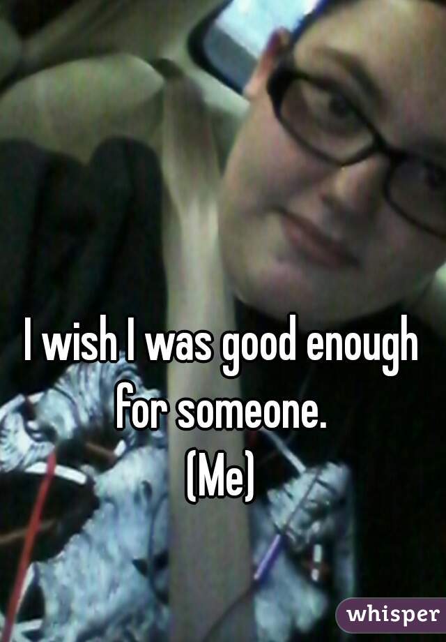 I wish I was good enough for someone. 
(Me)