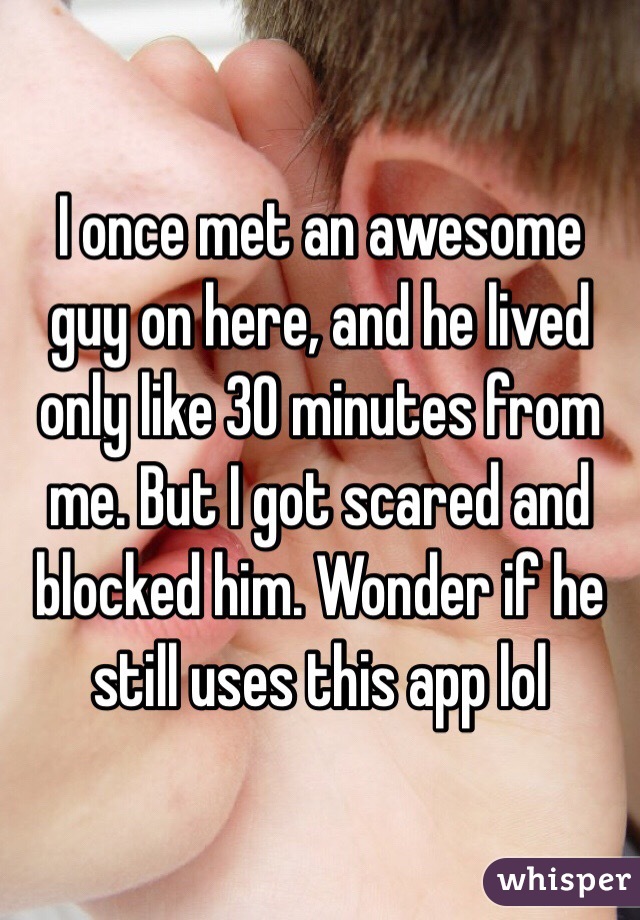 I once met an awesome guy on here, and he lived only like 30 minutes from me. But I got scared and blocked him. Wonder if he still uses this app lol