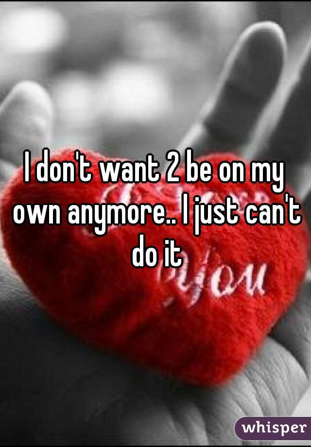 I don't want 2 be on my own anymore.. I just can't do it