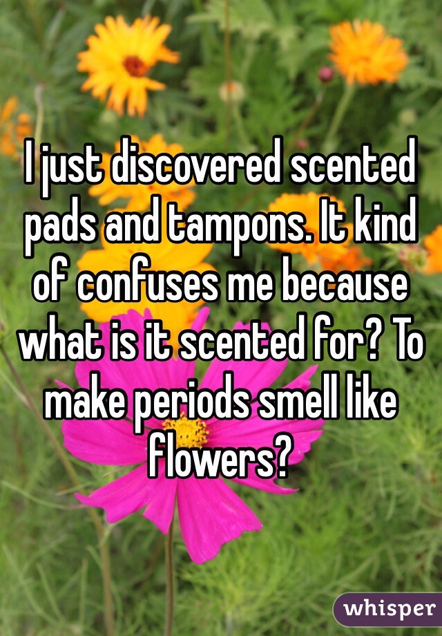 I just discovered scented pads and tampons. It kind of confuses me because what is it scented for? To make periods smell like flowers? 