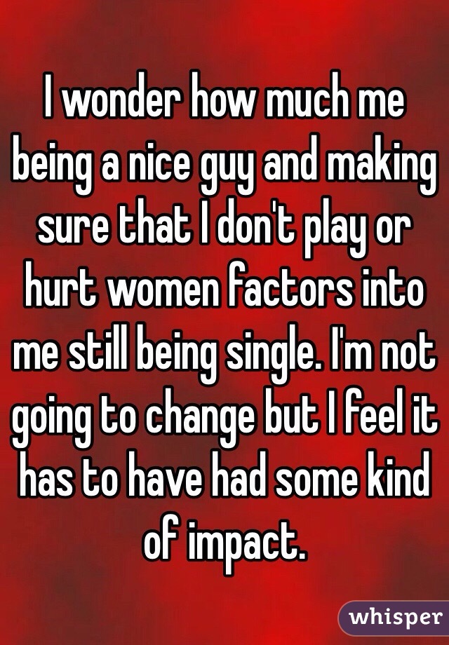 I wonder how much me being a nice guy and making sure that I don't play or hurt women factors into me still being single. I'm not going to change but I feel it has to have had some kind of impact. 