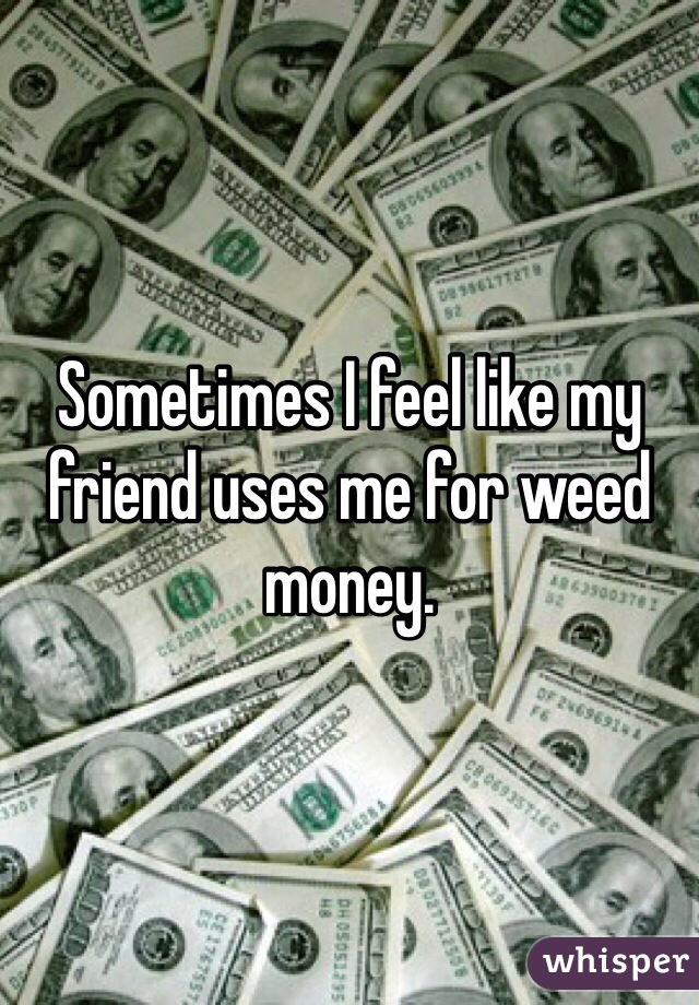 Sometimes I feel like my friend uses me for weed money. 