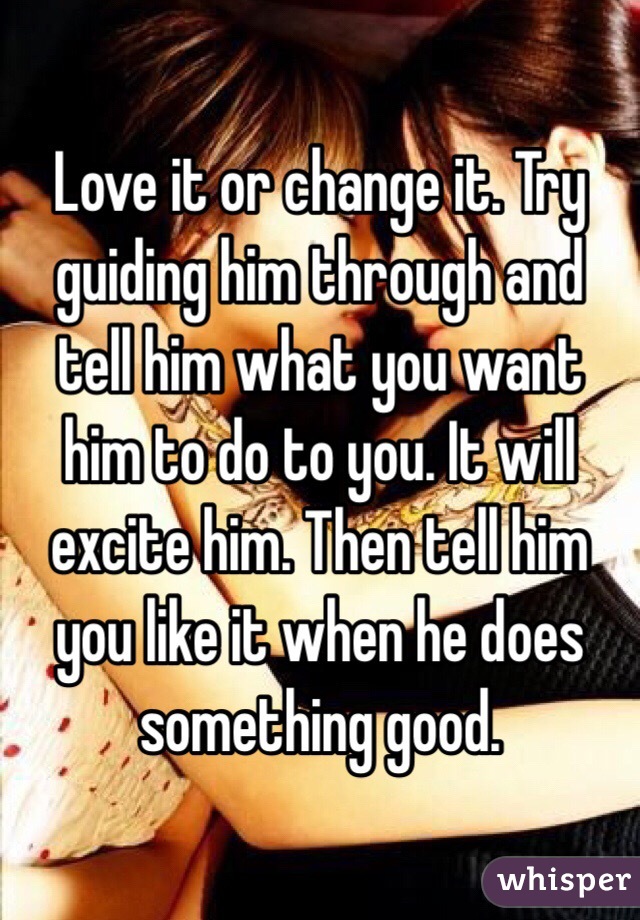 Love it or change it. Try guiding him through and tell him what you want him to do to you. It will excite him. Then tell him you like it when he does something good. 