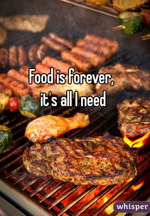 Food is forever,  
it's all I need 