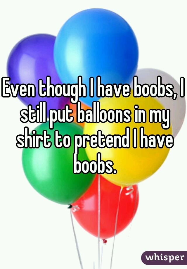 Even though I have boobs, I still put balloons in my shirt to pretend I have boobs.