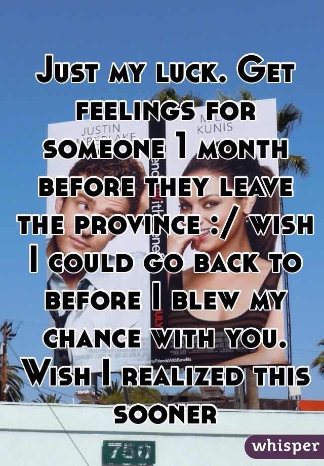 Just my luck. Get feelings for someone 1 month before they leave the province :/ wish I could go back to before I blew my chance with you. Wish I realized this sooner