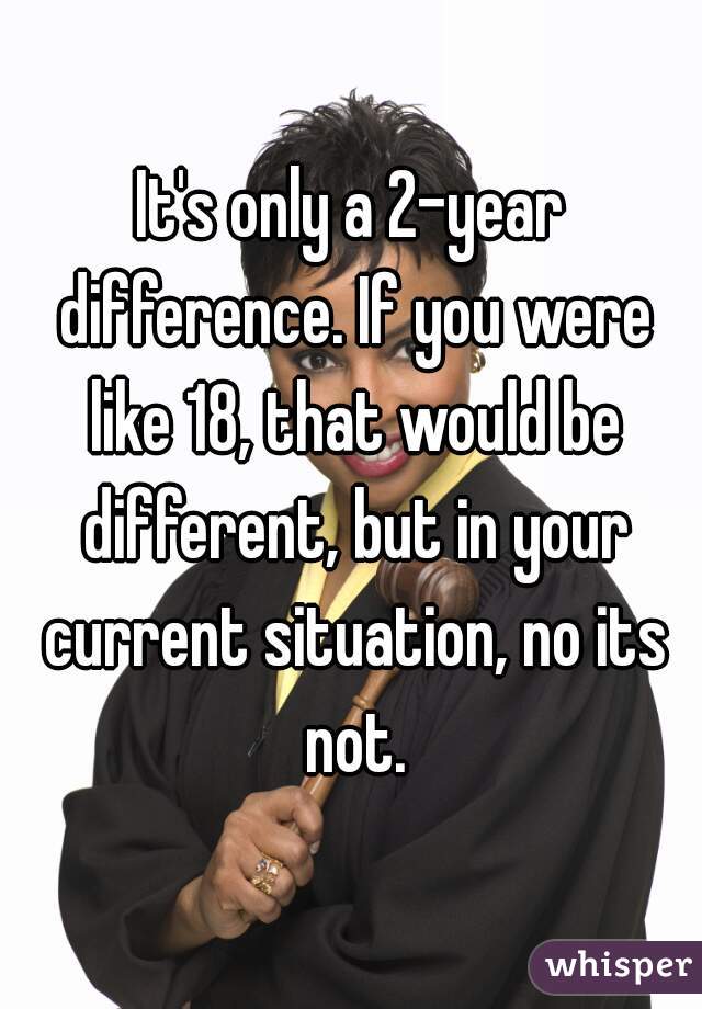 It's only a 2-year difference. If you were like 18, that would be different, but in your current situation, no its not.