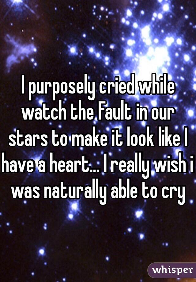 I purposely cried while watch the Fault in our stars to make it look like I have a heart... I really wish i was naturally able to cry 