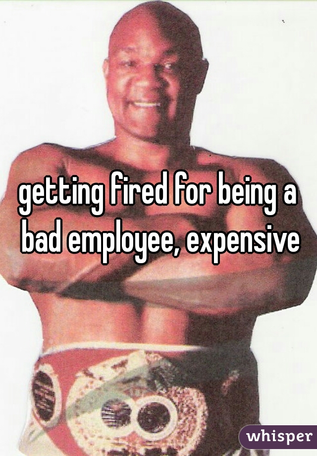 getting fired for being a bad employee, expensive