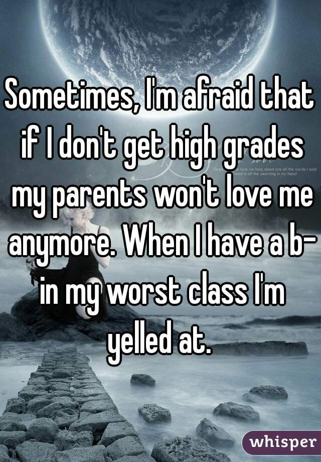 Sometimes, I'm afraid that if I don't get high grades my parents won't love me anymore. When I have a b- in my worst class I'm yelled at. 