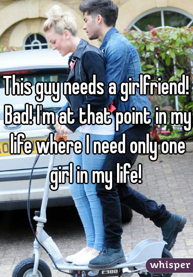 This guy needs a girlfriend! Bad! I'm at that point in my life where I need only one girl in my life! 