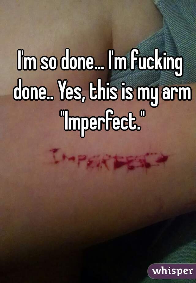 I'm so done... I'm fucking done.. Yes, this is my arm "Imperfect."