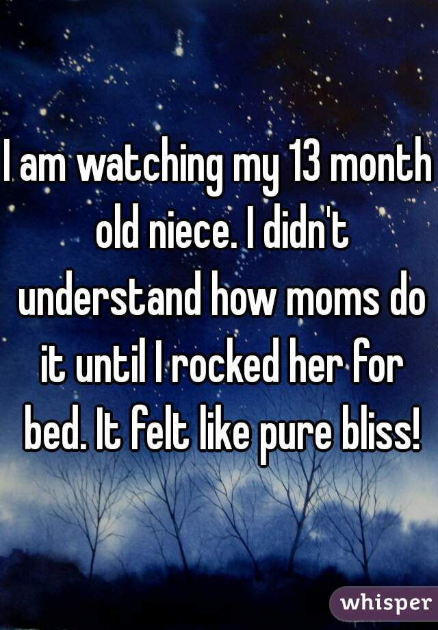 I am watching my 13 month old niece. I didn't understand how moms do it until I rocked her for bed. It felt like pure bliss!