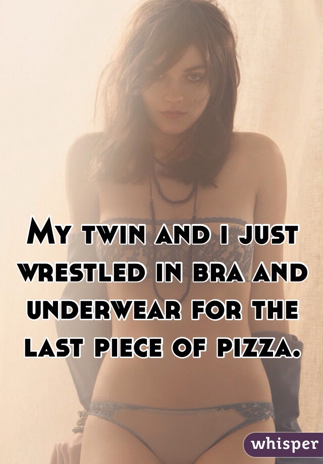 My twin and i just wrestled in bra and underwear for the last piece of pizza. 