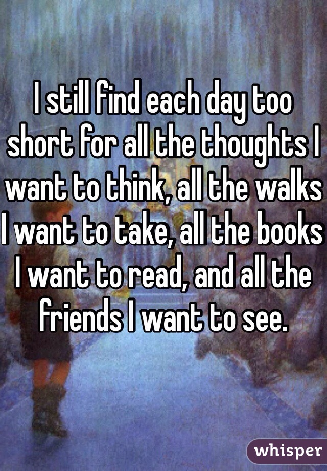 I still find each day too short for all the thoughts I want to think, all the walks I want to take, all the books I want to read, and all the friends I want to see.