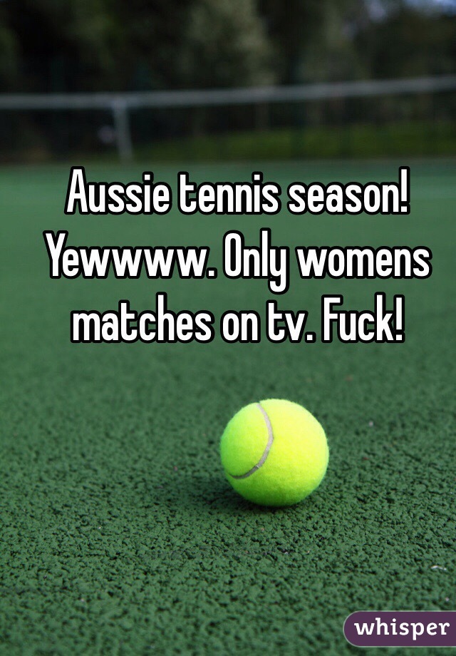 Aussie tennis season! Yewwww. Only womens matches on tv. Fuck!
