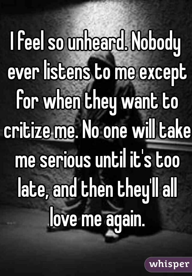 I feel so unheard. Nobody ever listens to me except for when they want to critize me. No one will take me serious until it's too late, and then they'll all love me again.