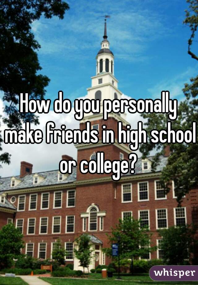 How do you personally make friends in high school or college? 