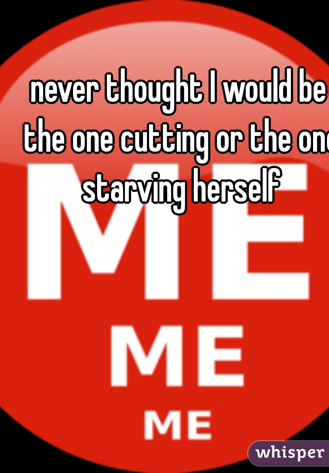 never thought I would be the one cutting or the one starving herself