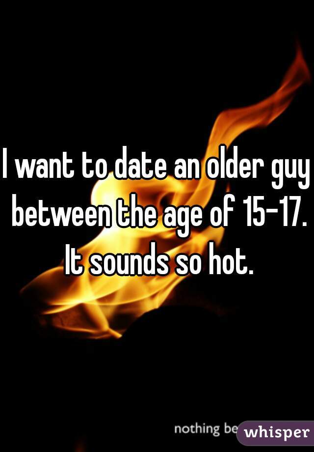 I want to date an older guy between the age of 15-17. It sounds so hot.