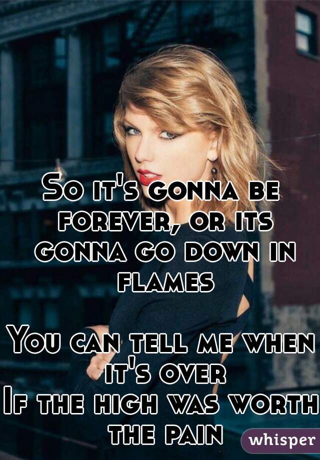 So it's gonna be forever, or its gonna go down in flames 
You can tell me when it's over
If the high was worth the pain