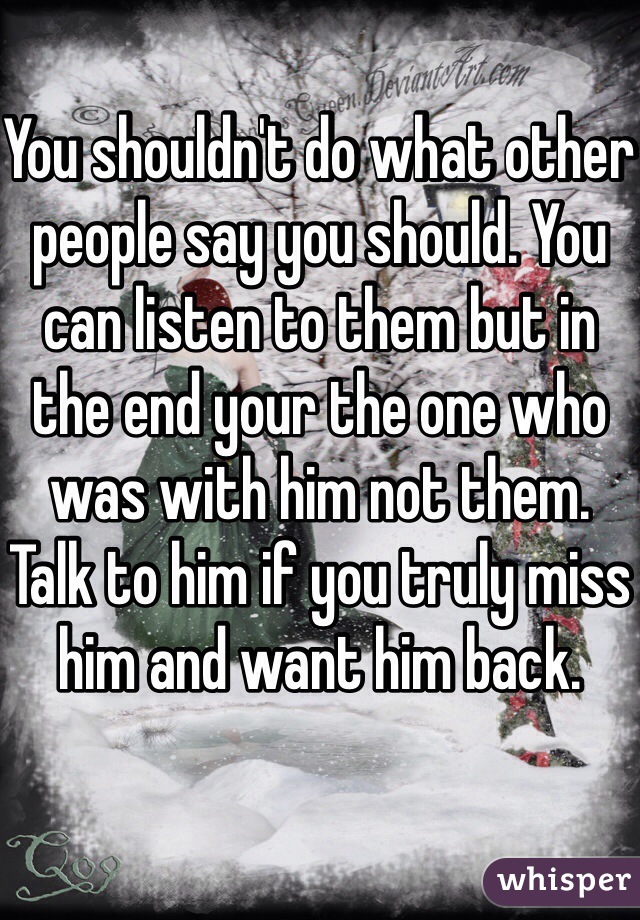 You shouldn't do what other people say you should. You can listen to them but in the end your the one who was with him not them. Talk to him if you truly miss him and want him back. 