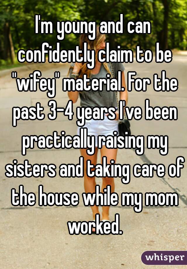 I'm young and can confidently claim to be "wifey" material. For the past 3-4 years I've been practically raising my sisters and taking care of the house while my mom worked.