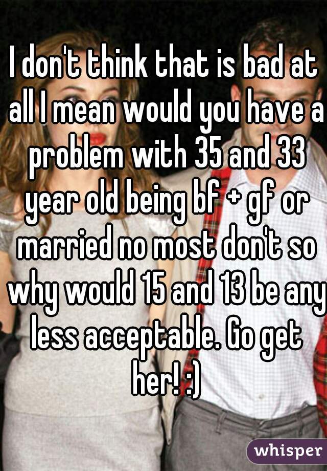 I don't think that is bad at all I mean would you have a problem with 35 and 33 year old being bf + gf or married no most don't so why would 15 and 13 be any less acceptable. Go get her! :)