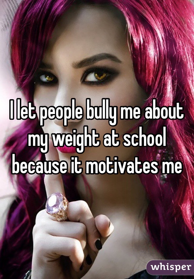 I let people bully me about my weight at school because it motivates me