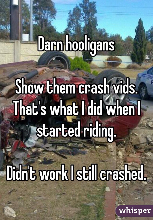 Darn hooligans

Show them crash vids.  That's what I did when I started riding. 

Didn't work I still crashed. 