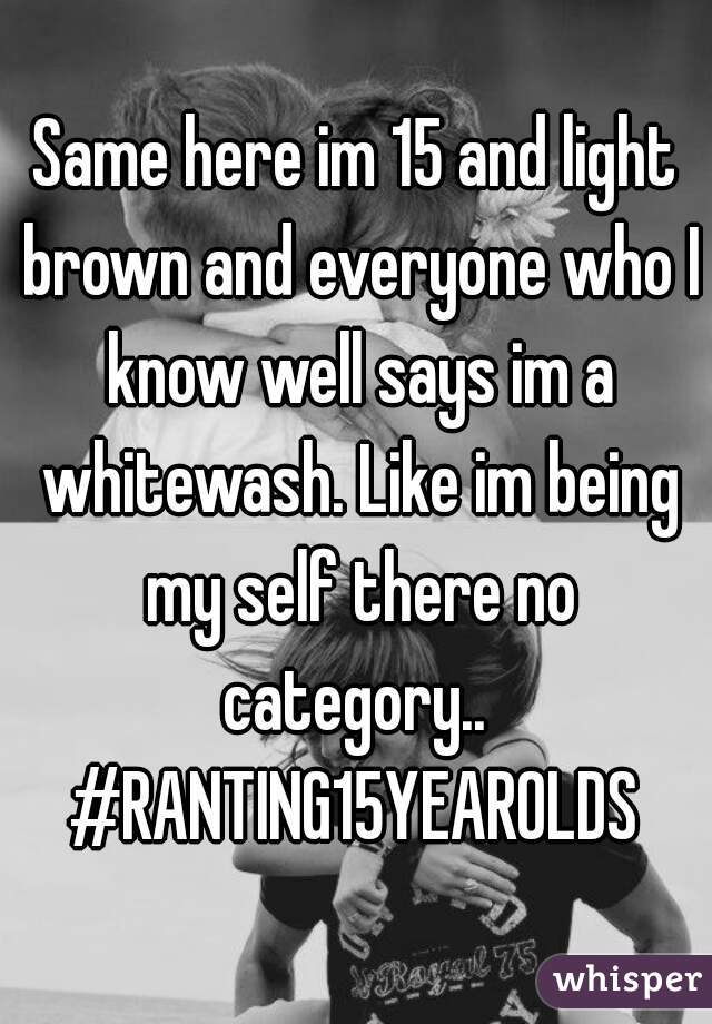 Same here im 15 and light brown and everyone who I know well says im a whitewash. Like im being my self there no category.. 
#RANTING15YEAROLDS