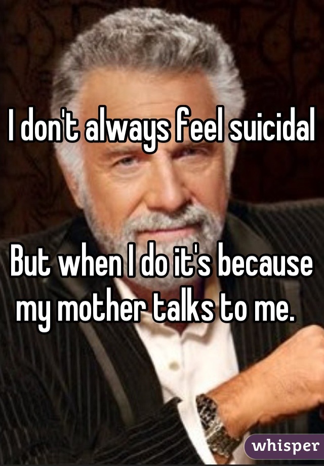 I don't always feel suicidal 


But when I do it's because my mother talks to me.  