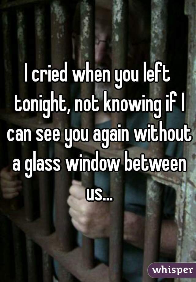 I cried when you left tonight, not knowing if I can see you again without a glass window between us...