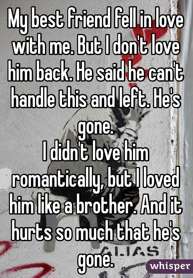 My best friend fell in love with me. But I don't love him back. He said he can't handle this and left. He's gone. 
I didn't love him romantically, but I loved him like a brother. And it hurts so much that he's gone.