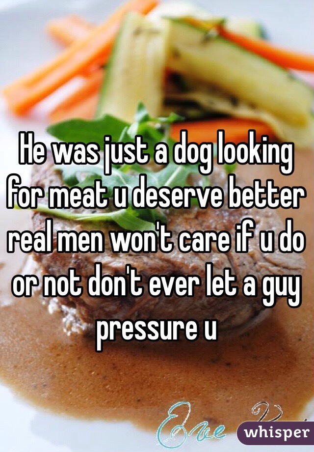 He was just a dog looking for meat u deserve better real men won't care if u do or not don't ever let a guy pressure u 