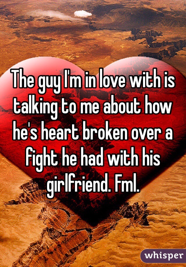 The guy I'm in love with is talking to me about how he's heart broken over a fight he had with his girlfriend. Fml. 