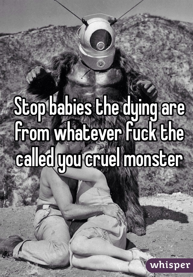 Stop babies the dying are from whatever fuck the called you cruel monster