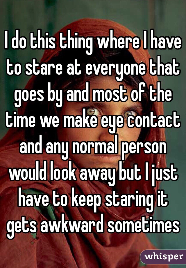 I do this thing where I have to stare at everyone that goes by and most of the time we make eye contact and any normal person would look away but I just have to keep staring it gets awkward sometimes 