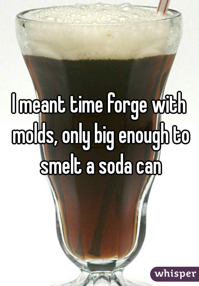 I meant time forge with molds, only big enough to smelt a soda can