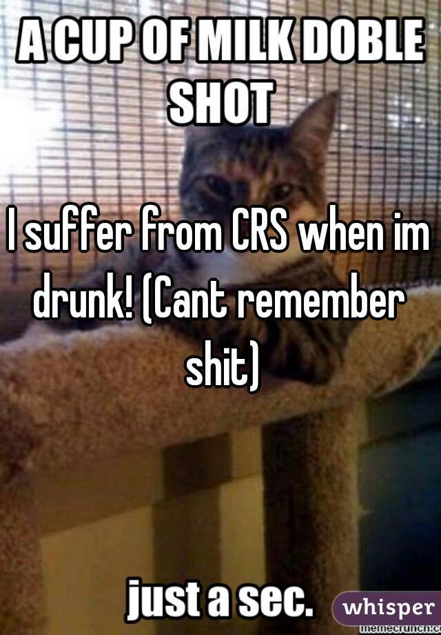 I suffer from CRS when im drunk! (Cant remember  shit)