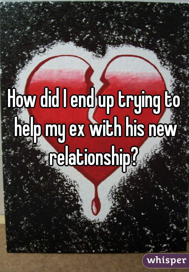 How did I end up trying to help my ex with his new relationship? 