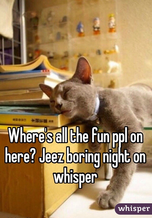 Where's all the fun ppl on here? Jeez boring night on whisper 