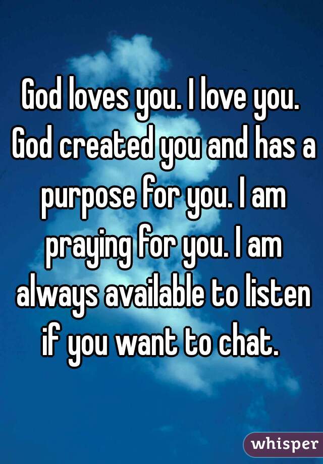 God loves you. I love you. God created you and has a purpose for you. I am praying for you. I am always available to listen if you want to chat. 